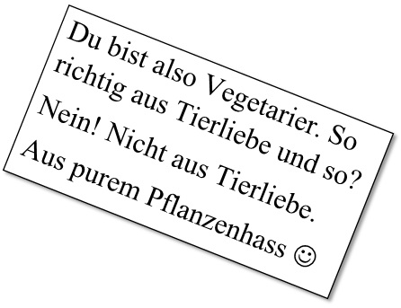 Du bist also Vegetarier. So richtig aus Tierliebe und so? Nein! Nicht aus Tierliebe. Aus purem Pflanzenhass